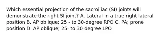 Which essential projection of the sacroiliac (SI) joints will demonstrate the right SI joint? A. Lateral in a true right lateral position B. AP oblique; 25 - to 30-degree RPO C. PA; prone position D. AP oblique; 25- to 30-degree LPO