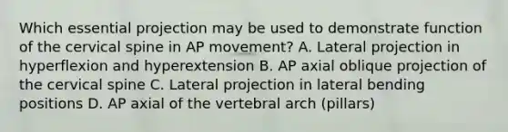 Which essential projection may be used to demonstrate function of the cervical spine in AP movement? A. Lateral projection in hyperflexion and hyperextension B. AP axial oblique projection of the cervical spine C. Lateral projection in lateral bending positions D. AP axial of the vertebral arch (pillars)