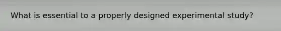 What is essential to a properly designed experimental study?