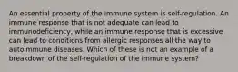 An essential property of the immune system is self-regulation. An immune response that is not adequate can lead to immunodeficiency, while an immune response that is excessive can lead to conditions from allergic responses all the way to autoimmune diseases. Which of these is not an example of a breakdown of the self-regulation of the immune system?