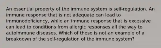 An essential property of the immune system is self-regulation. An immune response that is not adequate can lead to immunodeficiency, while an immune response that is excessive can lead to conditions from allergic responses all the way to autoimmune diseases. Which of these is not an example of a breakdown of the self-regulation of the immune system?