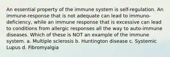 An essential property of the immune system is self-regulation. An immune-response that is not adequate can lead to immuno-deficiency, while an immune response that is excessive can lead to conditions from allergic responses all the way to auto-immune diseases. Which of these is NOT an example of the immune system. a. Multiple sclerosis b. Huntington disease c. Systemic Lupus d. Fibromyalgia