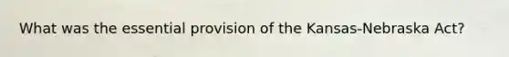 What was the essential provision of the Kansas-Nebraska Act?