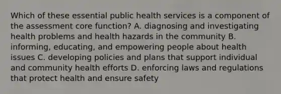 Which of these essential public health services is a component of the assessment core function? A. diagnosing and investigating health problems and health hazards in the community B. informing, educating, and empowering people about health issues C. developing policies and plans that support individual and community health efforts D. enforcing laws and regulations that protect health and ensure safety