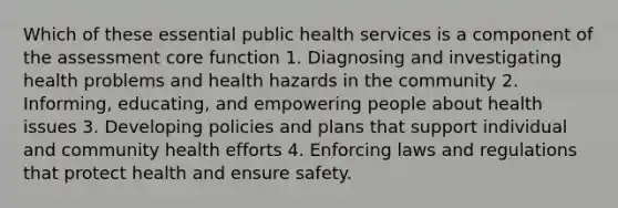 Which of these essential public health services is a component of the assessment core function 1. Diagnosing and investigating health problems and health hazards in the community 2. Informing, educating, and empowering people about health issues 3. Developing policies and plans that support individual and community health efforts 4. Enforcing laws and regulations that protect health and ensure safety.