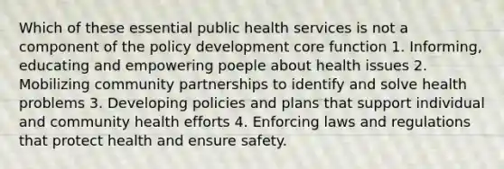 Which of these essential public health services is not a component of the policy development core function 1. Informing, educating and empowering poeple about health issues 2. Mobilizing community partnerships to identify and solve health problems 3. Developing policies and plans that support individual and community health efforts 4. Enforcing laws and regulations that protect health and ensure safety.