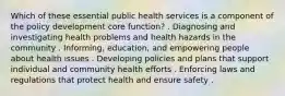 Which of these essential public health services is a component of the policy development core function? . Diagnosing and investigating health problems and health hazards in the community . Informing, education, and empowering people about health issues . Developing policies and plans that support individual and community health efforts . Enforcing laws and regulations that protect health and ensure safety .