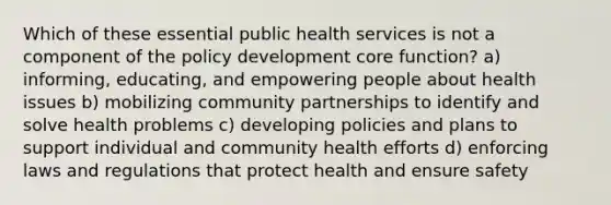 Which of these essential public health services is not a component of the policy development core function? a) informing, educating, and empowering people about health issues b) mobilizing community partnerships to identify and solve health problems c) developing policies and plans to support individual and community health efforts d) enforcing laws and regulations that protect health and ensure safety