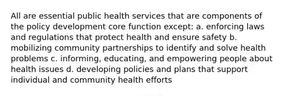 All are essential public health services that are components of the policy development core function except: a. enforcing laws and regulations that protect health and ensure safety b. mobilizing community partnerships to identify and solve health problems c. informing, educating, and empowering people about health issues d. developing policies and plans that support individual and community health efforts