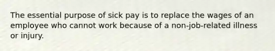 The essential purpose of sick pay is to replace the wages of an employee who cannot work because of a non-job-related illness or injury.