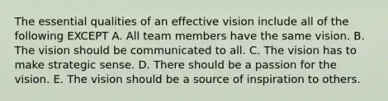 The essential qualities of an effective vision include all of the following EXCEPT A. All team members have the same vision. B. The vision should be communicated to all. C. The vision has to make strategic sense. D. There should be a passion for the vision. E. The vision should be a source of inspiration to others.