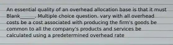 An essential quality of an overhead allocation base is that it must Blank______. Multiple choice question. vary with all overhead costs be a cost associated with producing the firm's goods be common to all the company's products and services be calculated using a predetermined overhead rate