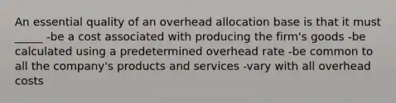 An essential quality of an overhead allocation base is that it must _____ -be a cost associated with producing the firm's goods -be calculated using a predetermined overhead rate -be common to all the company's products and services -vary with all overhead costs