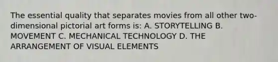 The essential quality that separates movies from all other two-dimensional pictorial art forms is: A. STORYTELLING B. MOVEMENT C. MECHANICAL TECHNOLOGY D. THE ARRANGEMENT OF VISUAL ELEMENTS