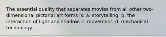 The essential quality that separates movies from all other two-dimensional pictorial art forms is: a. storytelling. b. the interaction of light and shadow. c. movement. d. mechanical technology.