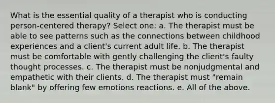 What is the essential quality of a therapist who is conducting person-centered therapy? Select one: a. The therapist must be able to see patterns such as the connections between childhood experiences and a client's current adult life. b. The therapist must be comfortable with gently challenging the client's faulty thought processes. c. The therapist must be nonjudgmental and empathetic with their clients. d. The therapist must "remain blank" by offering few emotions reactions. e. All of the above.