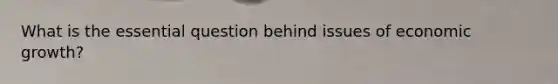 What is the essential question behind issues of economic growth?