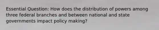 Essential Question: How does the distribution of powers among three federal branches and between national and state governments impact policy making?