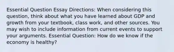 Essential Question Essay Directions: When considering this question, think about what you have learned about GDP and growth from your textbook, class work, and other sources. You may wish to include information from current events to support your arguments. Essential Question: How do we know if the economy is healthy?