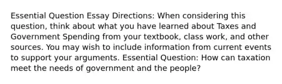 Essential Question Essay Directions: When considering this question, think about what you have learned about Taxes and Government Spending from your textbook, class work, and other sources. You may wish to include information from current events to support your arguments. Essential Question: How can taxation meet the needs of government and the people?