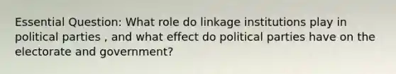 Essential Question: What role do linkage institutions play in political parties , and what effect do political parties have on the electorate and government?