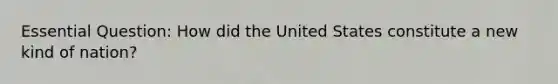 Essential Question: How did the United States constitute a new kind of nation?