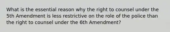 What is the essential reason why the right to counsel under the 5th Amendment is less restrictive on the role of the police than the right to counsel under the 6th Amendment?