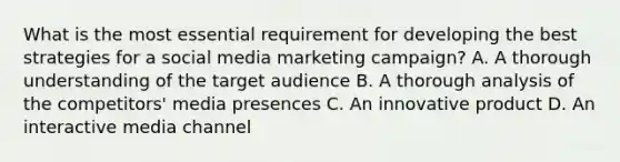 What is the most essential requirement for developing the best strategies for a social media marketing campaign? A. A thorough understanding of the target audience B. A thorough analysis of the competitors' media presences C. An innovative product D. An interactive media channel