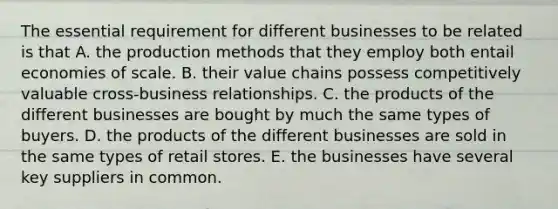 The essential requirement for different businesses to be related is that A. the production methods that they employ both entail economies of scale. B. their value chains possess competitively valuable cross-business relationships. C. the products of the different businesses are bought by much the same types of buyers. D. the products of the different businesses are sold in the same types of retail stores. E. the businesses have several key suppliers in common.