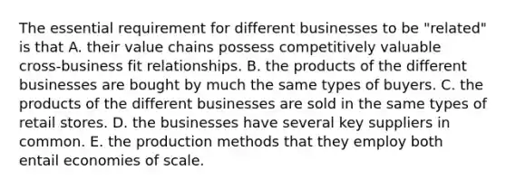 The essential requirement for different businesses to be "related" is that A. their value chains possess competitively valuable cross-business fit relationships. B. the products of the different businesses are bought by much the same types of buyers. C. the products of the different businesses are sold in the same types of retail stores. D. the businesses have several key suppliers in common. E. the production methods that they employ both entail economies of scale.