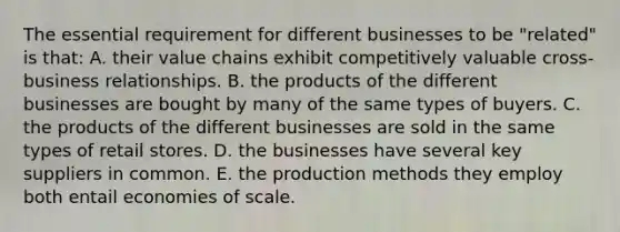 The essential requirement for different businesses to be "related" is that: A. their value chains exhibit competitively valuable cross-business relationships. B. the products of the different businesses are bought by many of the same types of buyers. C. the products of the different businesses are sold in the same types of retail stores. D. the businesses have several key suppliers in common. E. the production methods they employ both entail economies of scale.