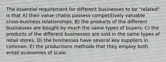 The essential requirement for different businesses to be "related" is that A) their value chains possess competitively valuable cross-business relationships. B) the products of the different businesses are bought by much the same types of buyers. C) the products of the different businesses are sold in the same types of retail stores. D) the businesses have several key suppliers in common. E) the productions methods that they employ both entail economies of scale.