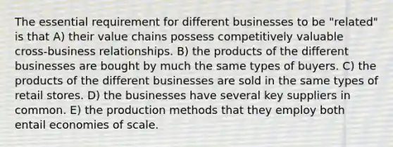 The essential requirement for different businesses to be "related" is that A) their value chains possess competitively valuable cross-business relationships. B) the products of the different businesses are bought by much the same types of buyers. C) the products of the different businesses are sold in the same types of retail stores. D) the businesses have several key suppliers in common. E) the production methods that they employ both entail economies of scale.