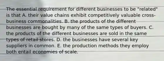 The essential requirement for different businesses to be "related" is that A. their value chains exhibit competitively valuable cross-business commonalities. B. the products of the different businesses are bought by many of the same types of buyers. C. the products of the different businesses are sold in the same types of retail stores. D. the businesses have several key suppliers in common. E. the production methods they employ both entail economies of scale.