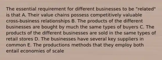 The essential requirement for different businesses to be "related" is that A. Their value chains possess competitively valuable cross-business relationships B. The products of the different businesses are bought by much the same types of buyers C. The products of the different businesses are sold in the same types of retail stores D. The businesses have several key suppliers in common E. The productions methods that they employ both entail economies of scale