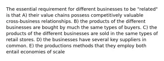 The essential requirement for different businesses to be "related" is that A) their value chains possess competitively valuable cross-business relationships. B) the products of the different businesses are bought by much the same types of buyers. C) the products of the different businesses are sold in the same types of retail stores. D) the businesses have several key suppliers in common. E) the productions methods that they employ both entail economies of scale