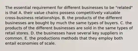 The essential requirement for different businesses to be "related" is that A. their value chains possess competitively valuable cross-business relationships. B. the products of the different businesses are bought by much the same types of buyers. C. the products of the different businesses are sold in the same types of retail stores. D. the businesses have several key suppliers in common. E. the productions methods that they employ both entail economies of scale.