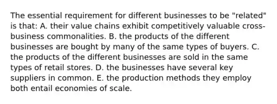 The essential requirement for different businesses to be "related" is that: A. their value chains exhibit competitively valuable cross-business commonalities. B. the products of the different businesses are bought by many of the same types of buyers. C. the products of the different businesses are sold in the same types of retail stores. D. the businesses have several key suppliers in common. E. the production methods they employ both entail economies of scale.