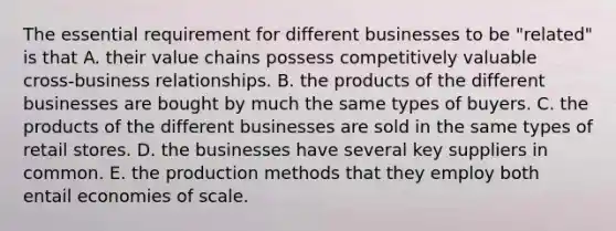 The essential requirement for different businesses to be "related" is that A. their value chains possess competitively valuable cross-business relationships. B. the products of the different businesses are bought by much the same types of buyers. C. the products of the different businesses are sold in the same types of retail stores. D. the businesses have several key suppliers in common. E. the production methods that they employ both entail economies of scale.