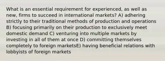 What is an essential requirement for experienced, as well as new, firms to succeed in international markets? A) adhering strictly to their traditional methods of production and operations B) focusing primarily on their production to exclusively meet domestic demand C) venturing into multiple markets by investing in all of them at once D) committing themselves completely to foreign marketsE) having beneficial relations with lobbyists of foreign markets