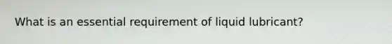 What is an essential requirement of liquid lubricant?