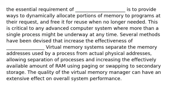 the essential requirement of _____________________ is to provide ways to dynamically allocate portions of memory to programs at their request, and free it for reuse when no longer needed. This is critical to any advanced computer system where more than a single process might be underway at any time. Several methods have been devised that increase the effectiveness of ________________ Virtual memory systems separate the memory addresses used by a process from actual physical addresses, allowing separation of processes and increasing the effectively available amount of RAM using paging or swapping to secondary storage. The quality of the virtual memory manager can have an extensive effect on overall system performance.