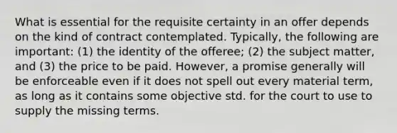 What is essential for the requisite certainty in an offer depends on the kind of contract contemplated. Typically, the following are important: (1) the identity of the offeree; (2) the subject matter, and (3) the price to be paid. However, a promise generally will be enforceable even if it does not spell out every material term, as long as it contains some objective std. for the court to use to supply the missing terms.