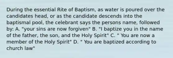 During the essential Rite of Baptism, as water is poured over the candidates head, or as the candidate descends into the baptismal pool, the celebrant says the persons name, followed by: A. "your sins are now forgiven" B. "I baptize you in the name of the father, the son, and the Holy Spirit" C. " You are now a member of the Holy Spirit" D. " You are baptized according to church law"