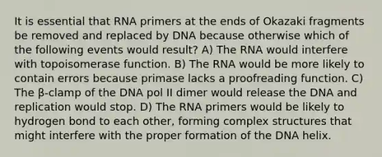 It is essential that RNA primers at the ends of Okazaki fragments be removed and replaced by DNA because otherwise which of the following events would result? A) The RNA would interfere with topoisomerase function. B) The RNA would be more likely to contain errors because primase lacks a proofreading function. C) The β-clamp of the DNA pol II dimer would release the DNA and replication would stop. D) The RNA primers would be likely to hydrogen bond to each other, forming complex structures that might interfere with the proper formation of the DNA helix.