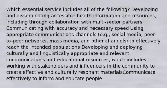 Which essential service includes all of the following? Developing and disseminating accessible health information and resources, including through collaboration with multi-sector partners Communicating with accuracy and necessary speed Using appropriate communications channels (e.g., social media, peer-to-peer networks, mass media, and other channels) to effectively reach the intended populations Developing and deploying culturally and linguistically appropriate and relevant communications and educational resources, which includes working with stakeholders and influencers in the community to create effective and culturally resonant materialsCommunicate effectively to inform and educate people