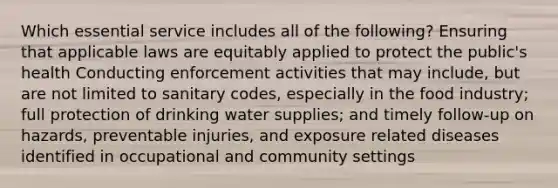 Which essential service includes all of the following? Ensuring that applicable laws are equitably applied to protect the public's health Conducting enforcement activities that may include, but are not limited to sanitary codes, especially in the food industry; full protection of drinking water supplies; and timely follow-up on hazards, preventable injuries, and exposure related diseases identified in occupational and community settings