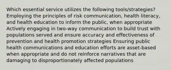 Which essential service utilizes the following tools/strategies? Employing the principles of risk communication, health literacy, and health education to inform the public, when appropriate Actively engaging in two-way communication to build trust with populations served and ensure accuracy and effectiveness of prevention and health promotion strategies Ensuring public health communications and education efforts are asset-based when appropriate and do not reinforce narratives that are damaging to disproportionately affected populations