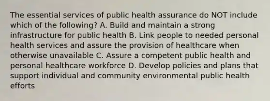 The essential services of public health assurance do NOT include which of the following? A. Build and maintain a strong infrastructure for public health B. Link people to needed personal health services and assure the provision of healthcare when otherwise unavailable C. Assure a competent public health and personal healthcare workforce D. Develop policies and plans that support individual and community environmental public health efforts