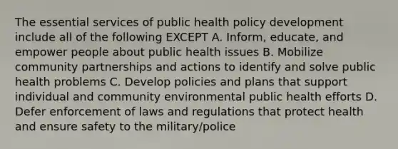 The essential services of public health policy development include all of the following EXCEPT A. Inform, educate, and empower people about public health issues B. Mobilize community partnerships and actions to identify and solve public health problems C. Develop policies and plans that support individual and community environmental public health efforts D. Defer enforcement of laws and regulations that protect health and ensure safety to the military/police